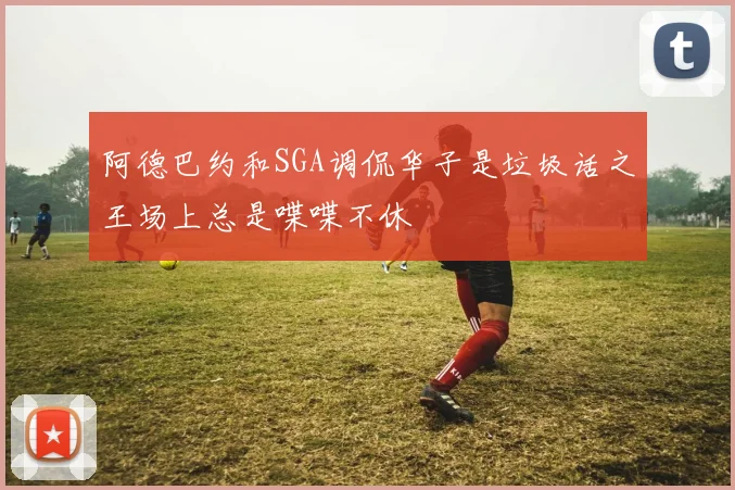 阿德巴约和SGA调侃华子是垃圾话之王场上总是喋喋不休