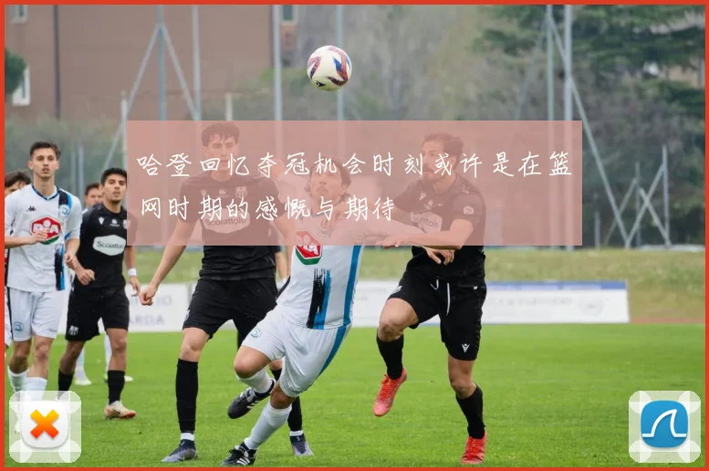 哈登回忆夺冠机会时刻或许是在篮网时期的感慨与期待
