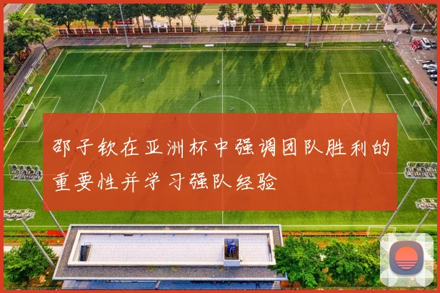 邵子钦在亚洲杯中强调团队胜利的重要性并学习强队经验