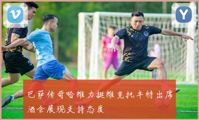 巴萨传奇哈维力挺维克托丰特出席酒会展现支持态度