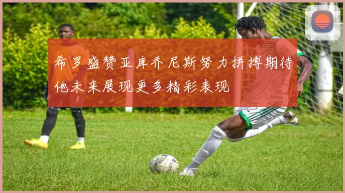希罗盛赞亚库乔尼斯努力拼搏期待他未来展现更多精彩表现