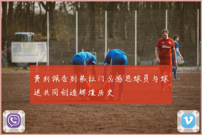 费利佩告别弗拉门戈感恩球员与球迷共同创造辉煌历史
