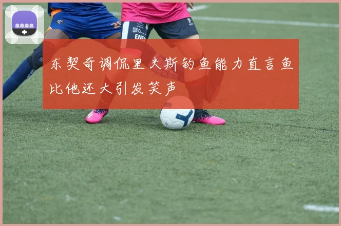 东契奇调侃里夫斯钓鱼能力直言鱼比他还大引发笑声