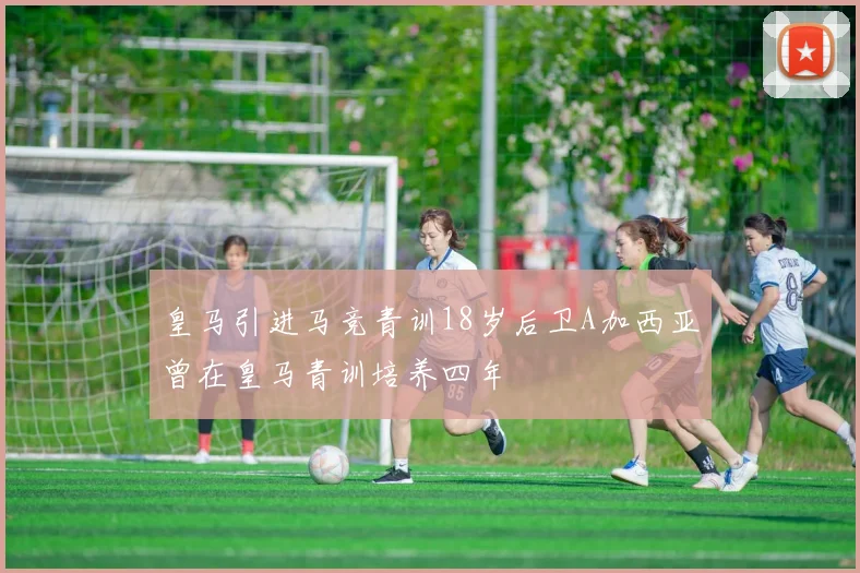 皇马引进马竞青训18岁后卫A加西亚曾在皇马青训培养四年