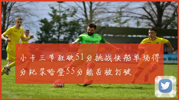 小卡三节狂砍51分挑战快船单场得分纪录哈登55分能否被打破