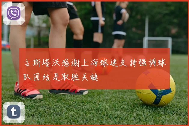 古斯塔沃感谢上海球迷支持强调球队团结是取胜关键