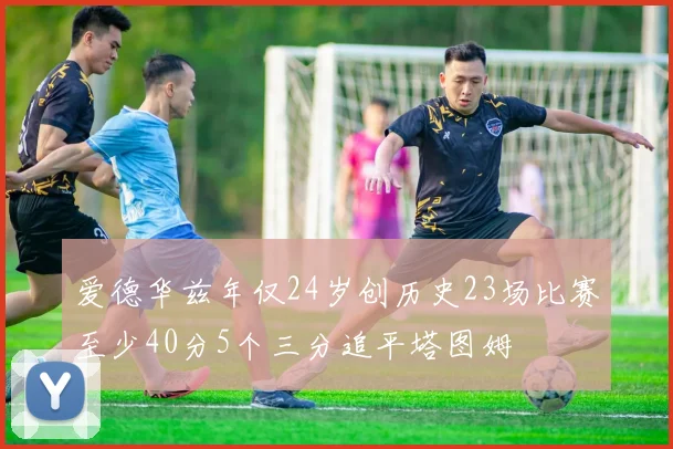 爱德华兹年仅24岁创历史23场比赛至少40分5个三分追平塔图姆