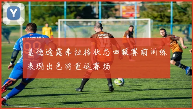 基德透露弗拉格状态回暖赛前训练表现出色将重返赛场