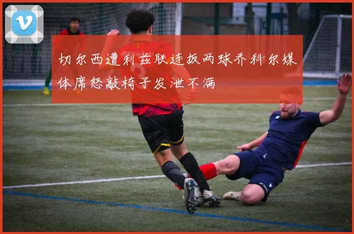 切尔西遭利兹联连扳两球乔科尔媒体席怒敲椅子发泄不满