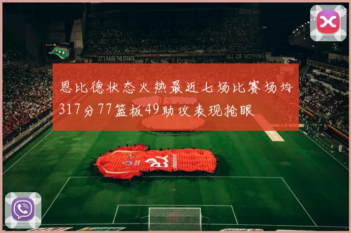 恩比德状态火热最近七场比赛场均317分77篮板49助攻表现抢眼