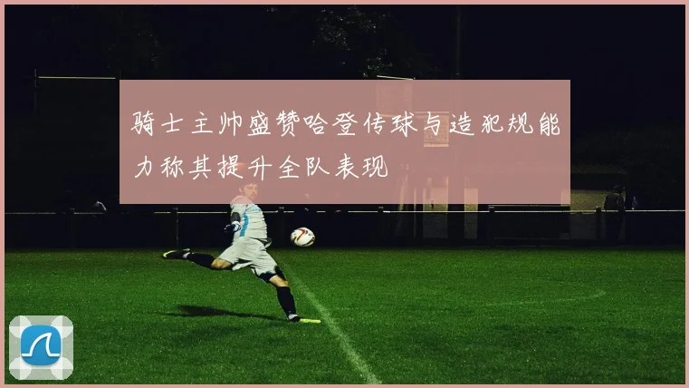 骑士主帅盛赞哈登传球与造犯规能力称其提升全队表现
