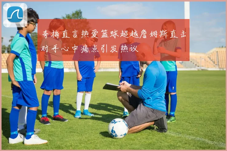 夸梅直言热爱篮球超越詹姆斯直击对手心中痛点引发热议