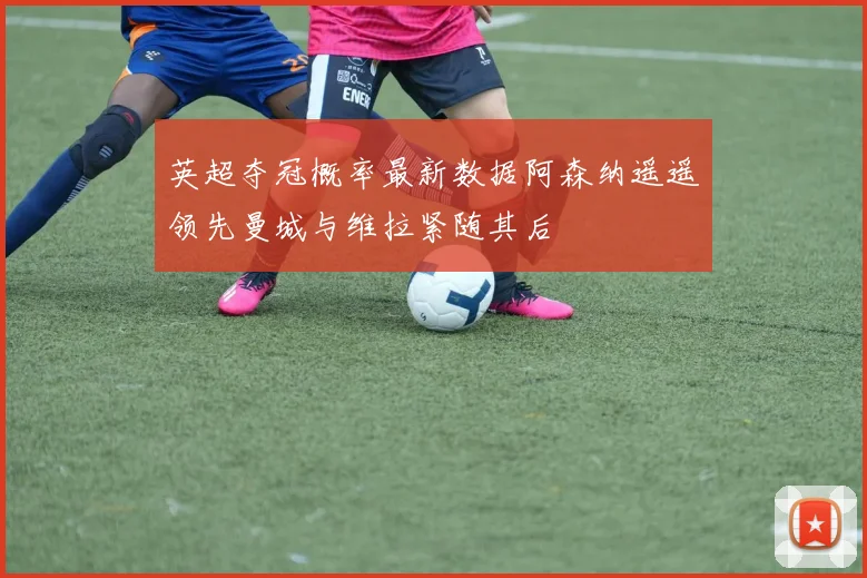 英超夺冠概率最新数据阿森纳遥遥领先曼城与维拉紧随其后