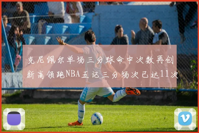 克尼佩尔单场三分球命中次数再创新高领跑NBA五记三分场次已达11次
